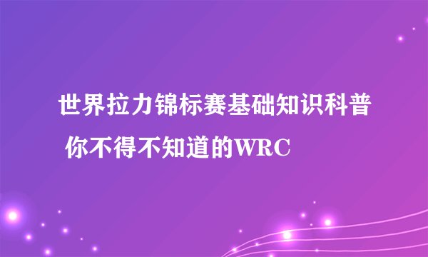 世界拉力锦标赛基础知识科普 你不得不知道的WRC