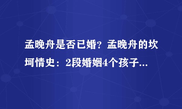 孟晚舟是否已婚？孟晚舟的坎坷情史：2段婚姻4个孩子，前任成谜，现任是怎样的呢