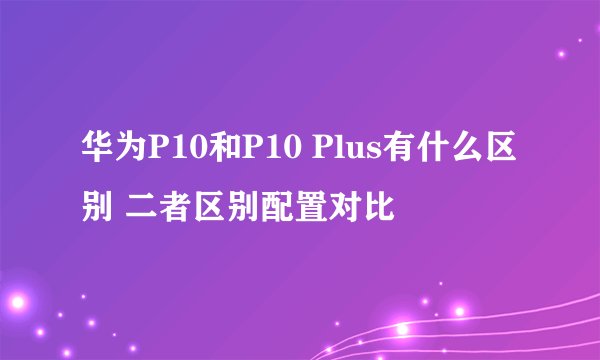 华为P10和P10 Plus有什么区别 二者区别配置对比