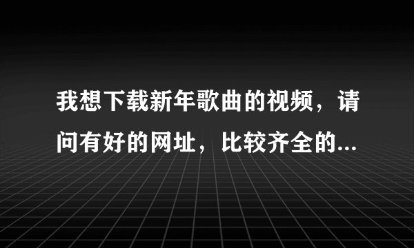 我想下载新年歌曲的视频，请问有好的网址，比较齐全的下载网址推荐么？