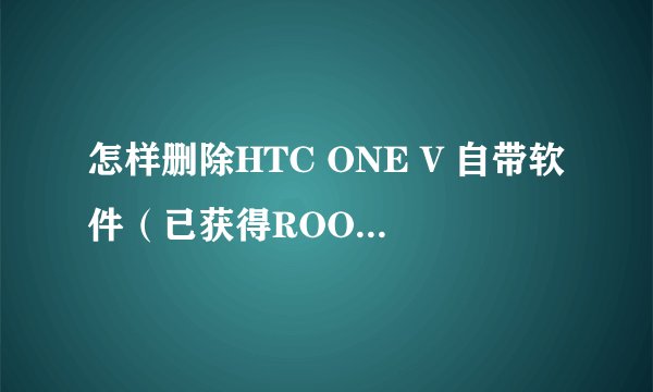 怎样删除HTC ONE V 自带软件（已获得ROOT权限）