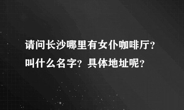 请问长沙哪里有女仆咖啡厅？叫什么名字？具体地址呢？