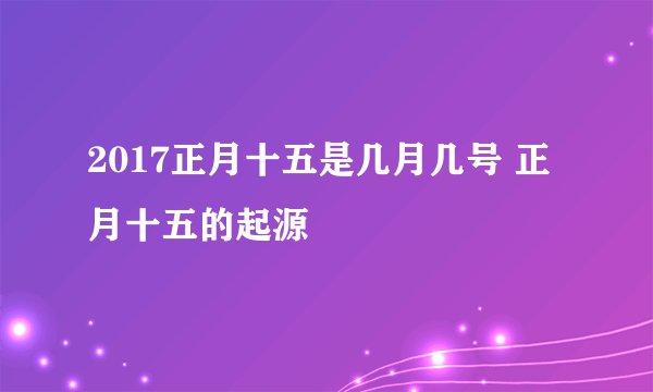 2017正月十五是几月几号 正月十五的起源