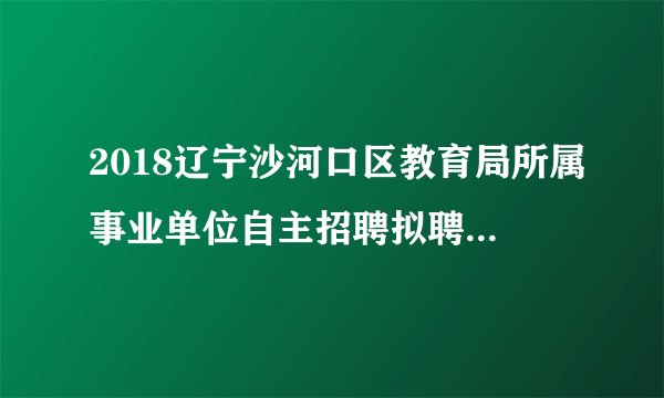 2018辽宁沙河口区教育局所属事业单位自主招聘拟聘公告（第一批）