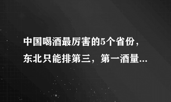 中国喝酒最厉害的5个省份，东北只能排第三，第一酒量简直无敌！