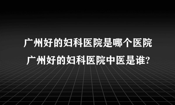 广州好的妇科医院是哪个医院 广州好的妇科医院中医是谁?
