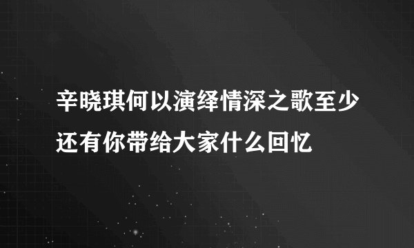 辛晓琪何以演绎情深之歌至少还有你带给大家什么回忆