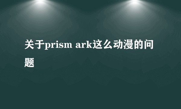 关于prism ark这么动漫的问题