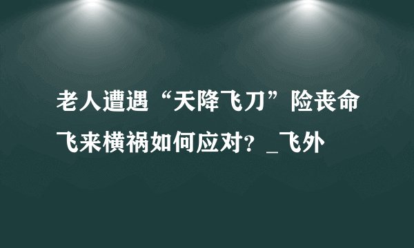 老人遭遇“天降飞刀”险丧命飞来横祸如何应对？_飞外