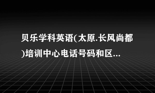 贝乐学科英语(太原.长风尚都)培训中心电话号码和区号是多少_太原电话查询