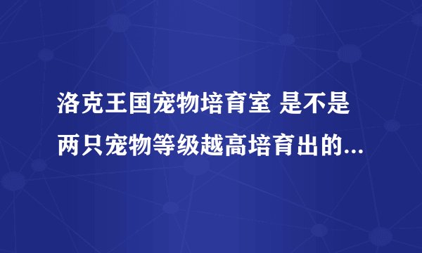 洛克王国宠物培育室 是不是两只宠物等级越高培育出的宠物越好吗？和这有关系吗？