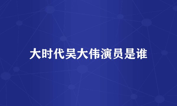 大时代吴大伟演员是谁