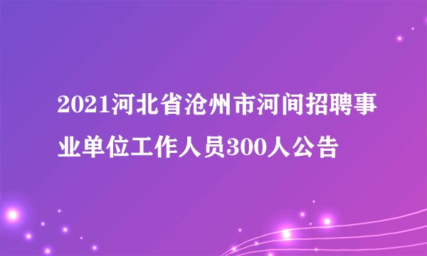2021河北省沧州市河间招聘事业单位工作人员300人公告
