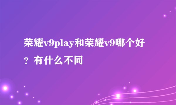 荣耀v9play和荣耀v9哪个好？有什么不同