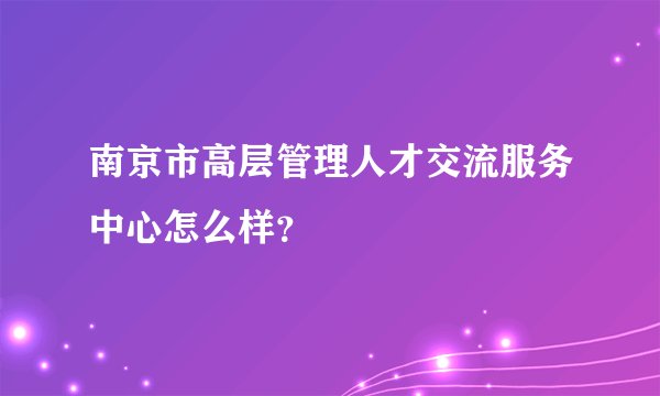 南京市高层管理人才交流服务中心怎么样？