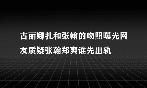 古丽娜扎和张翰的吻照曝光网友质疑张翰郑爽谁先出轨