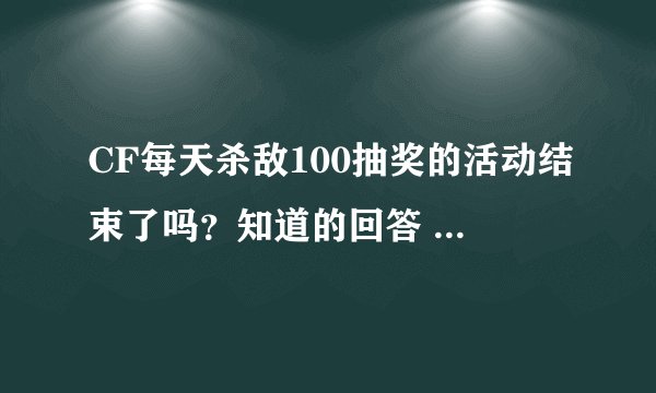 CF每天杀敌100抽奖的活动结束了吗？知道的回答 重谢 知道的网址发来 速求