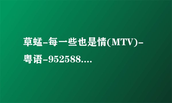 草蜢-每一些也是情(MTV)-粤语-952588.mpg种子下载地址有么？感激不尽