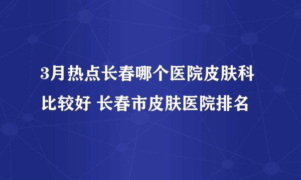 3月热点长春哪个医院皮肤科比较好 长春市皮肤医院排名