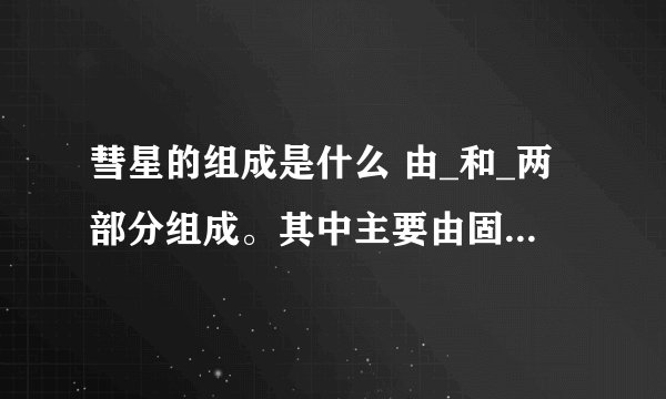 彗星的组成是什么 由_和_两部分组成。其中主要由固态物质组成的是_沿背向太阳方向伸展的是_。彗星俗称_星 作业上的，紧急，知道的请告诉我，谢谢。这是太阳系里的问题，关于彗星的