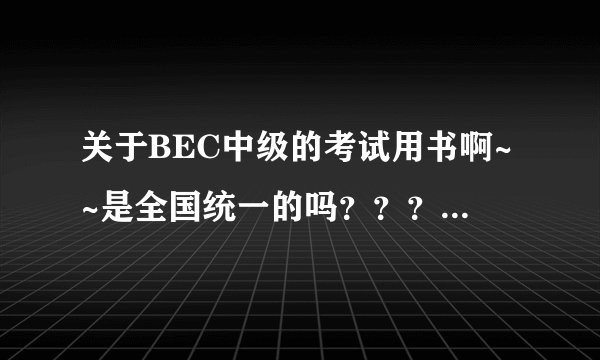 关于BEC中级的考试用书啊~~是全国统一的吗？？？？？？？？急急急啊·！！
