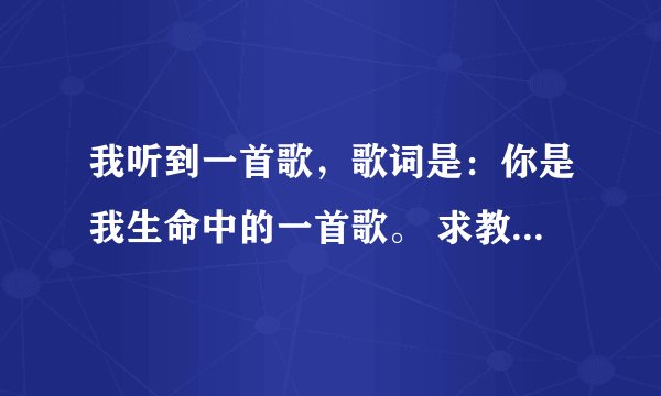 我听到一首歌，歌词是：你是我生命中的一首歌。 求教高手！！！谢谢