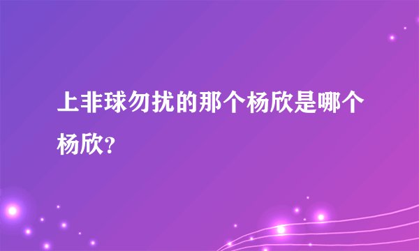 上非球勿扰的那个杨欣是哪个杨欣？