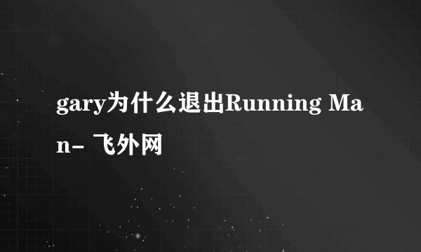 gary为什么退出Running Man- 飞外网