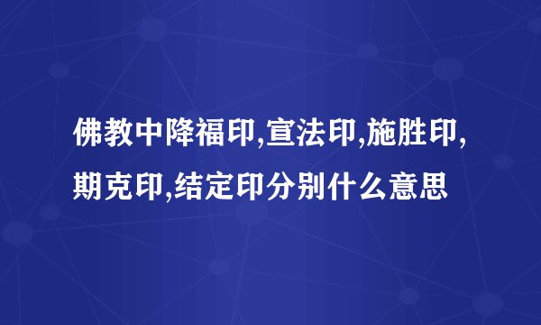 佛教中降福印,宣法印,施胜印,期克印,结定印分别什么意思