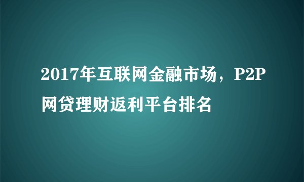 2017年互联网金融市场，P2P网贷理财返利平台排名