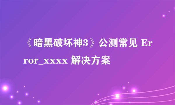 《暗黑破坏神3》公测常见 Error_xxxx 解决方案