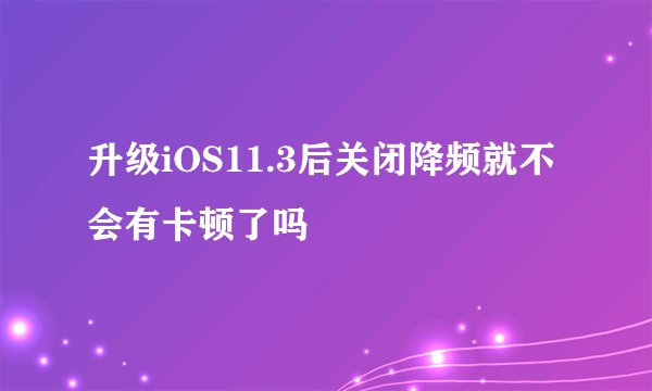 升级iOS11.3后关闭降频就不会有卡顿了吗