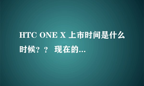 HTC ONE X 上市时间是什么时候？？ 现在的价格多少？？