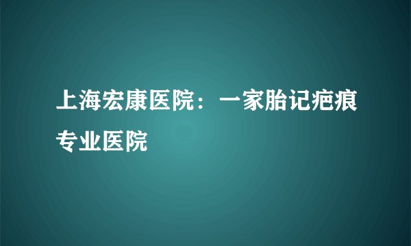 上海宏康医院：一家胎记疤痕专业医院