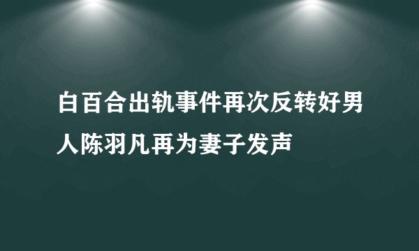 白百合出轨事件再次反转好男人陈羽凡再为妻子发声
