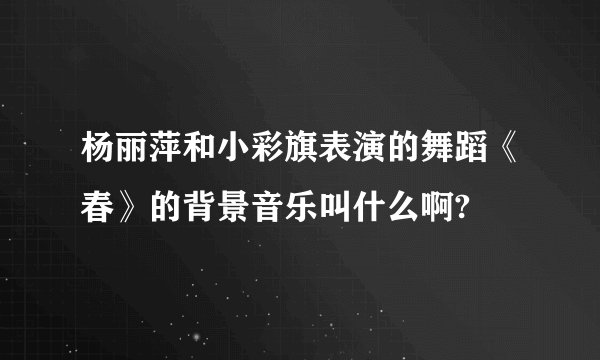杨丽萍和小彩旗表演的舞蹈《春》的背景音乐叫什么啊?