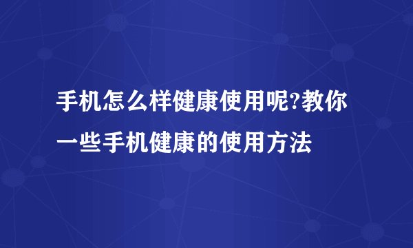 手机怎么样健康使用呢?教你一些手机健康的使用方法