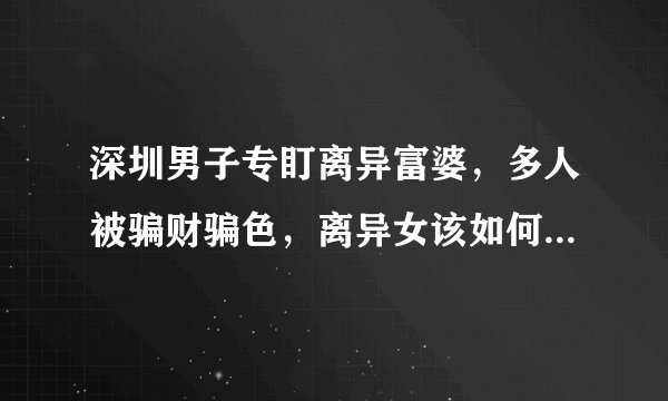 深圳男子专盯离异富婆，多人被骗财骗色，离异女该如何保护自己？