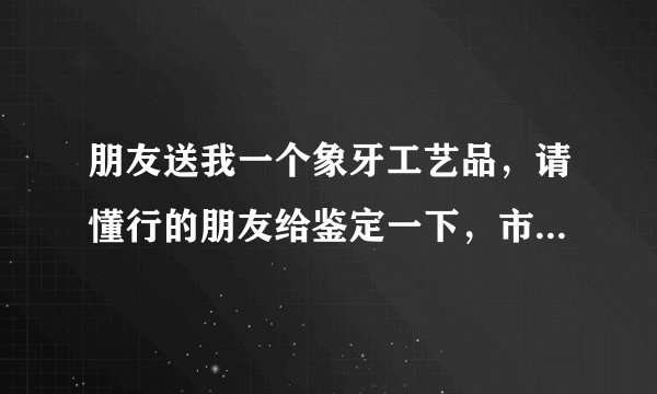 朋友送我一个象牙工艺品，请懂行的朋友给鉴定一下，市场价大约多少钱？