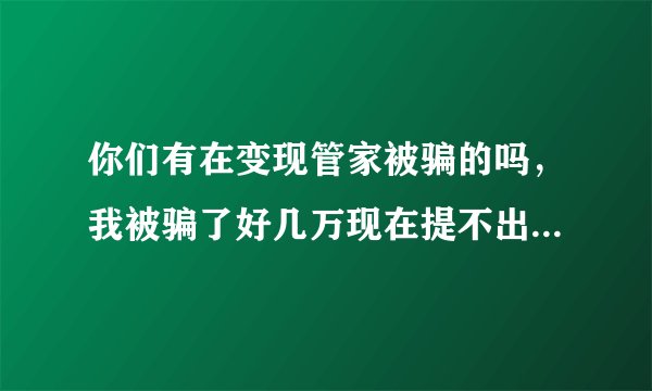 你们有在变现管家被骗的吗，我被骗了好几万现在提不出来了想死的心都有了