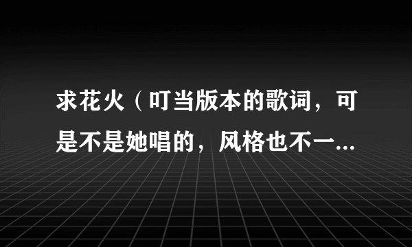 求花火（叮当版本的歌词，可是不是她唱的，风格也不一样，很抒情，在广播里播放过。嗓音像林志炫）