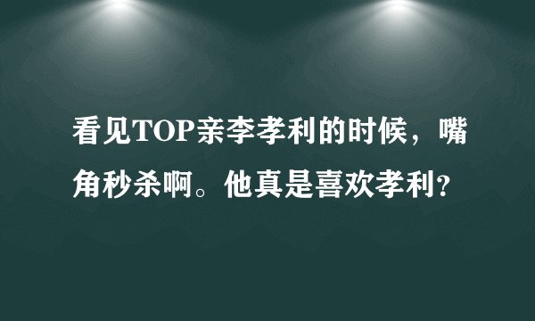 看见TOP亲李孝利的时候，嘴角秒杀啊。他真是喜欢孝利？