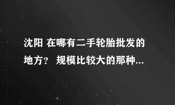 沈阳 在哪有二手轮胎批发的地方？ 规模比较大的那种，最好有进口的！有分拿！
