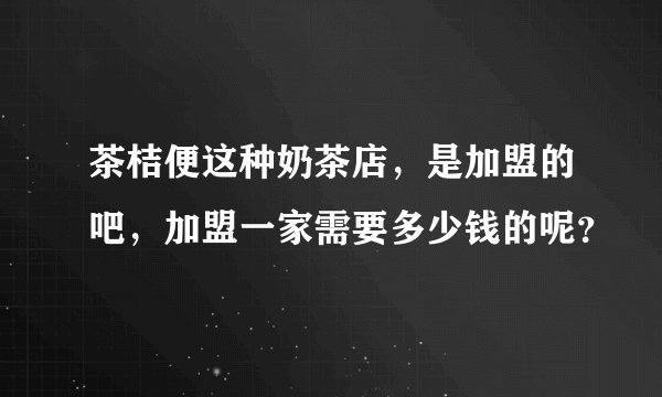 茶桔便这种奶茶店，是加盟的吧，加盟一家需要多少钱的呢？