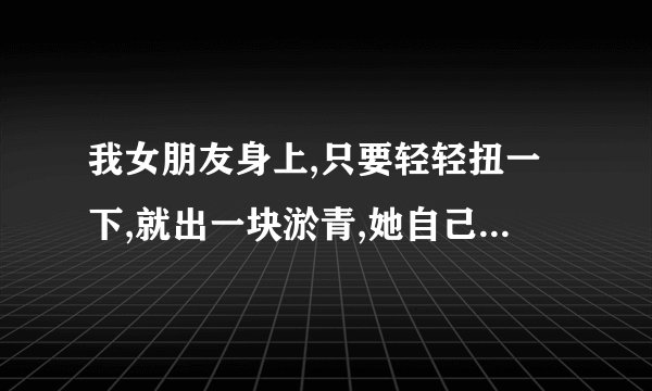 我女朋友身上,只要轻轻扭一下,就出一块淤青,她自己不小心碰到硬物也一样,而且很久才恢复正常,看着心疼,...