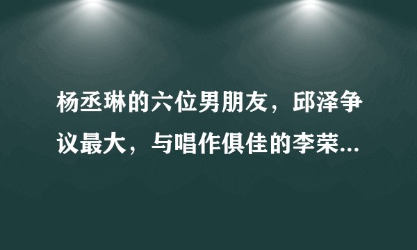 杨丞琳的六位男朋友，邱泽争议最大，与唱作俱佳的李荣浩终成正果
