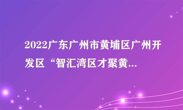 2022广东广州市黄埔区广州开发区“智汇湾区才聚黄埔”高校校园招聘事业单位人员（北京、武汉、西安、重庆设点）拟聘人员公示（第七批）