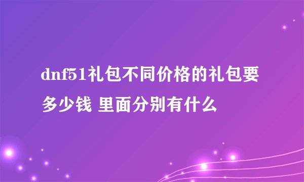 dnf51礼包不同价格的礼包要多少钱 里面分别有什么
