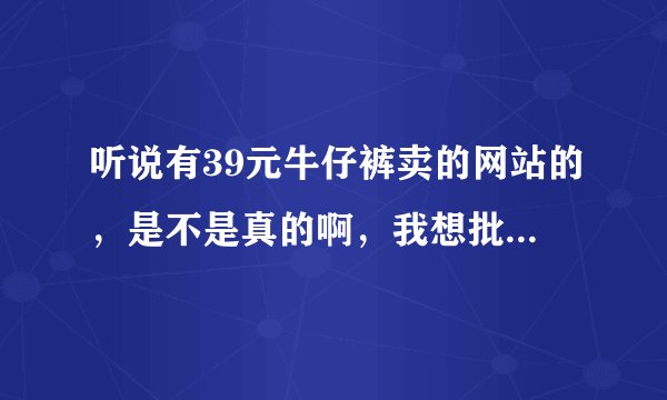 听说有39元牛仔裤卖的网站的，是不是真的啊，我想批发点卖卖？