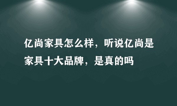 亿尚家具怎么样，听说亿尚是家具十大品牌，是真的吗